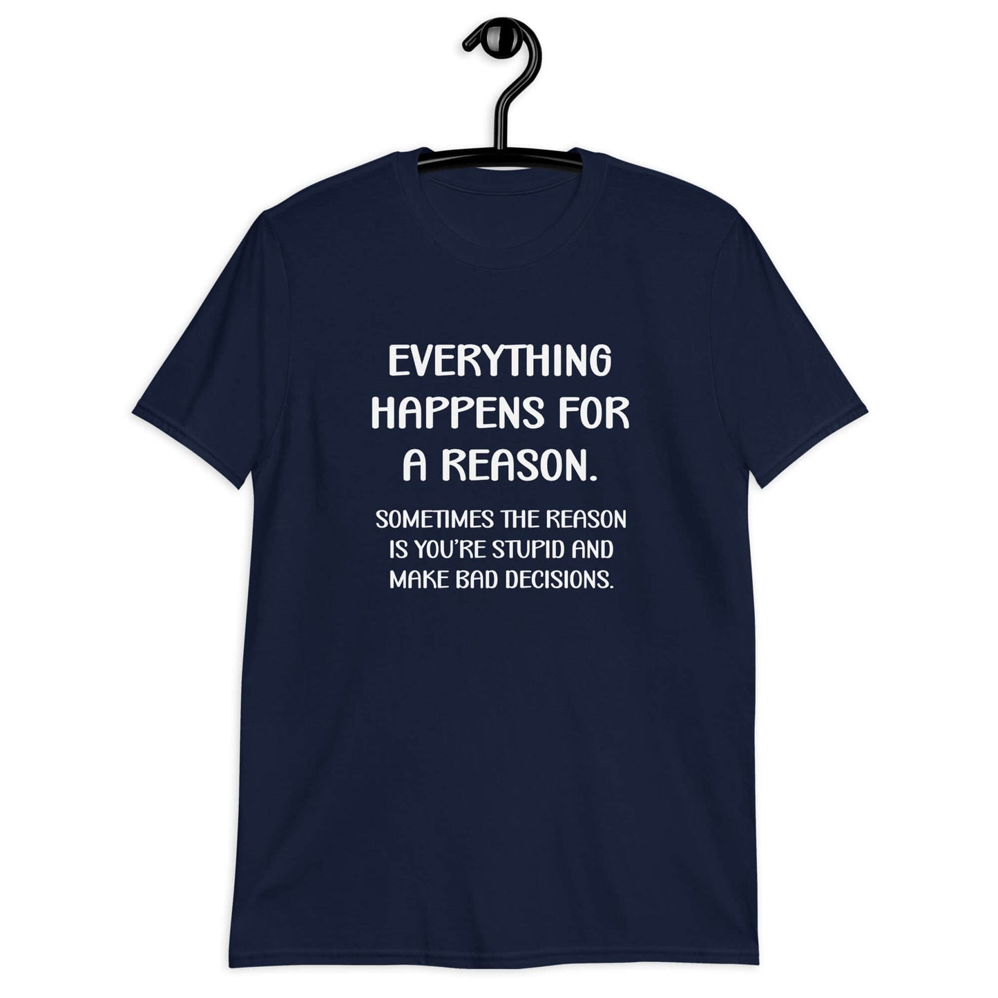 Navy blue t-shirt with the phrase Everything happens for a reason. Sometimes the reason is you're stupid and make bad decisions printed on the front.