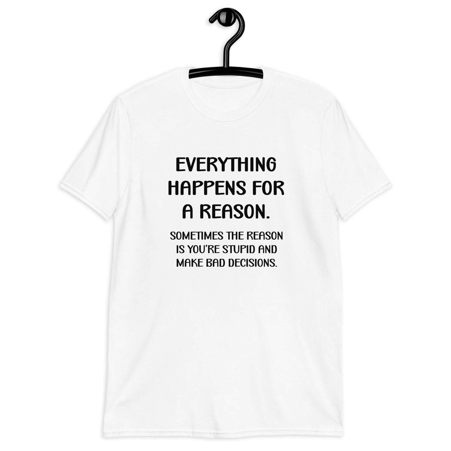 White t-shirt with the phrase Everything happens for a reason. Sometimes the reason is you're stupid and make bad decisions printed on the front.