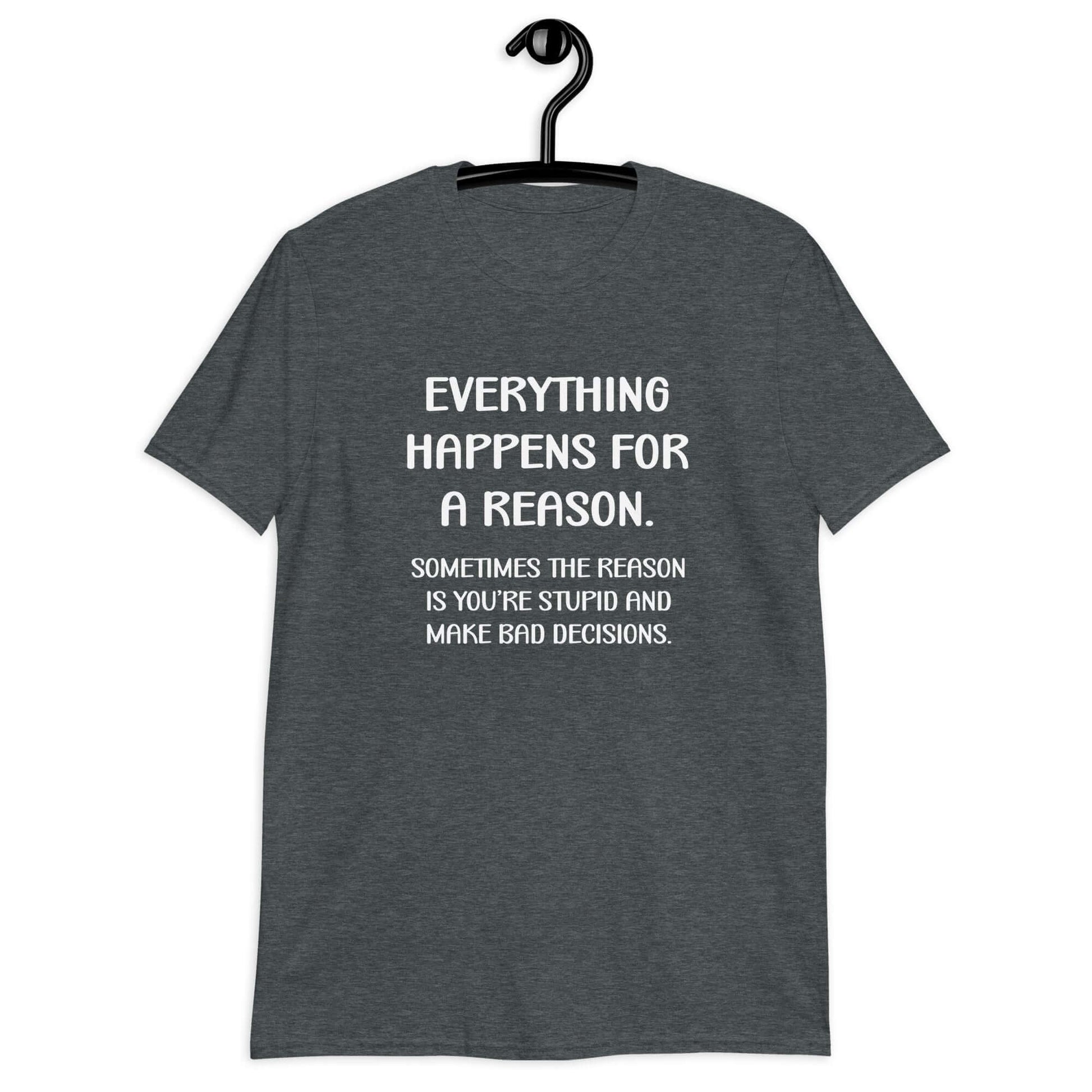 Dark heather t-shirt with the phrase Everything happens for a reason. Sometimes the reason is you're stupid and make bad decisions printed on the front.