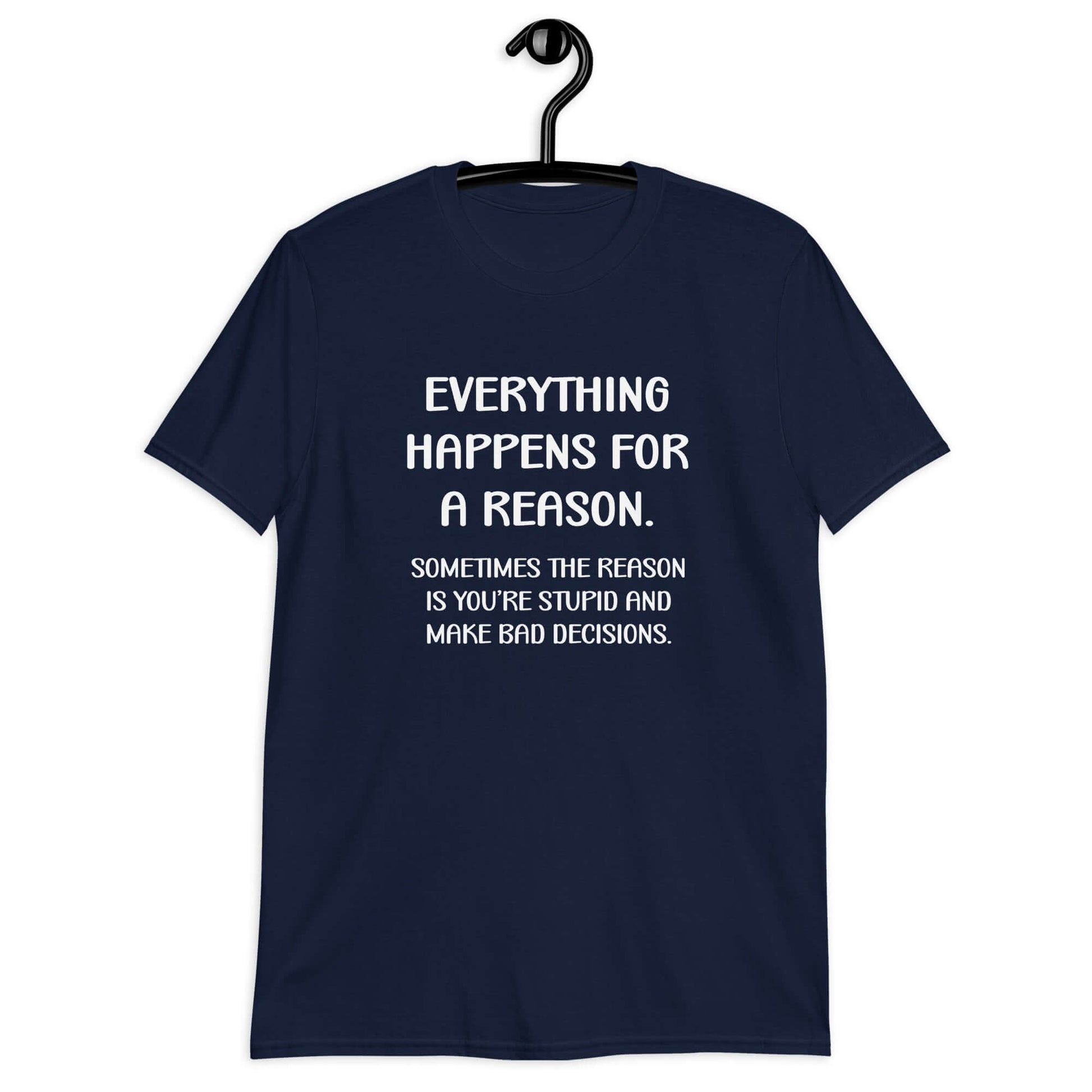 Navy blue t-shirt with the phrase Everything happens for a reason. Sometimes the reason is you're stupid and make bad decisions printed on the front.