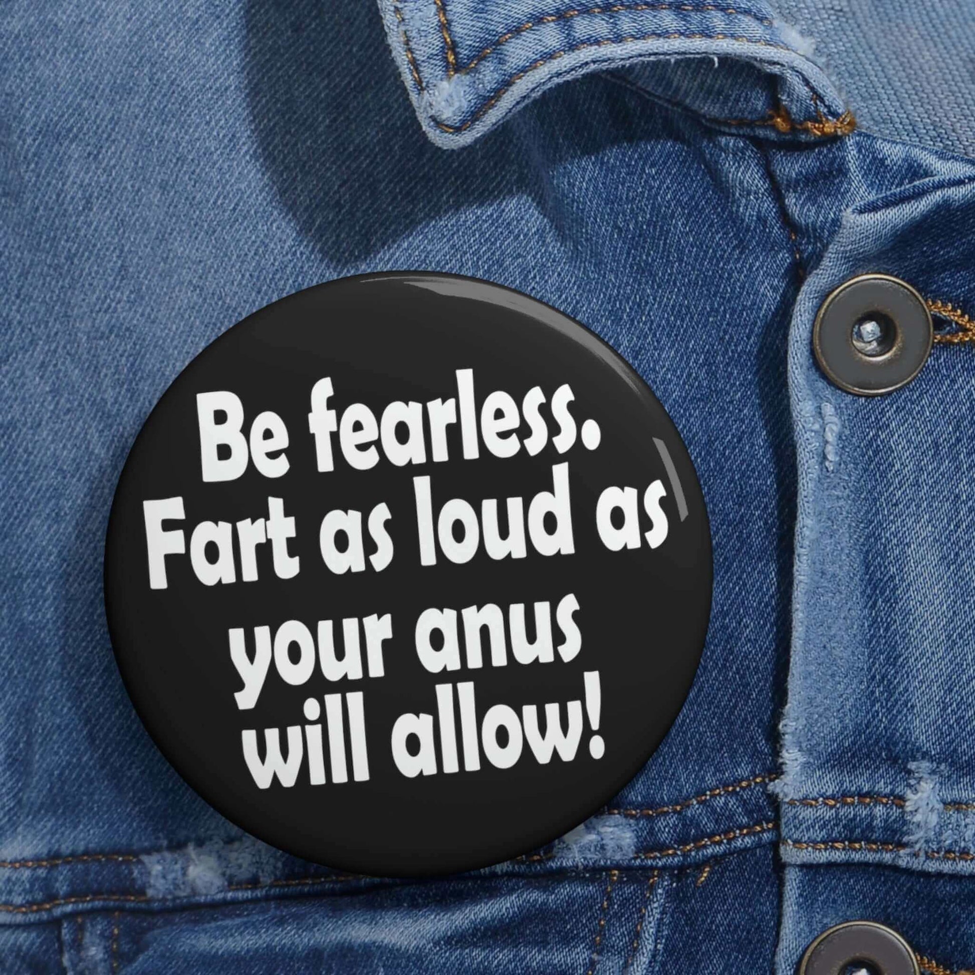 Funny motivational pinback button that says Be fearless. Fart as loud as your anus will allow.