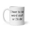 White ceramic coffee mug with the text 'I have to say weird stuff or I'll die' printed on both sides.