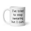 White ceramic coffee mug with the text 'I've tried to stop swearing but I cunt.' printed on both sides.