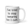 White ceramic coffee mug with the text 'I've tried to stop swearing but I cunt.' printed on both sides.