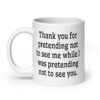 White ceramic coffee mug with the text 'Thank you for pretending not to see me while I was pretending not to see you.' printed on both sides.